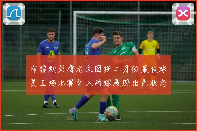 布雷默荣膺尤文图斯二月份最佳球员五场比赛打入两球展现出色状态