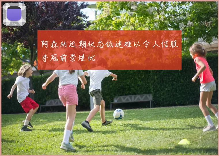 阿森纳近期状态低迷难以令人信服夺冠前景堪忧
