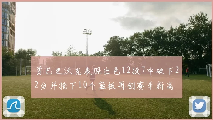 贾巴里沃克表现出色12投7中砍下22分并抢下10个篮板再创赛季新高