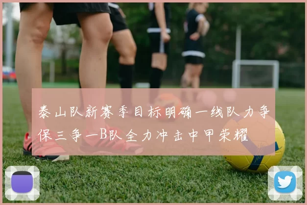 泰山队新赛季目标明确一线队力争保三争一B队全力冲击中甲荣耀